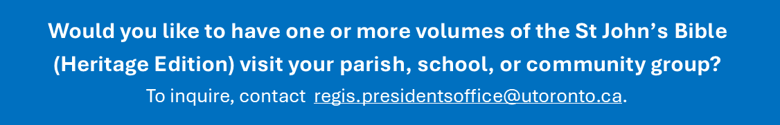 Would you like to have one or more volumes of the St John&rsquo;s Bible (Heritage Edition) visit your parish, school, or community group?  To inquire, contact  regis.presidentsoffice@utoronto.ca.